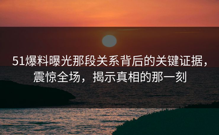 51爆料曝光那段关系背后的关键证据，震惊全场，揭示真相的那一刻