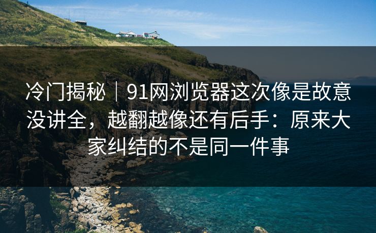 冷门揭秘｜91网浏览器这次像是故意没讲全，越翻越像还有后手：原来大家纠结的不是同一件事