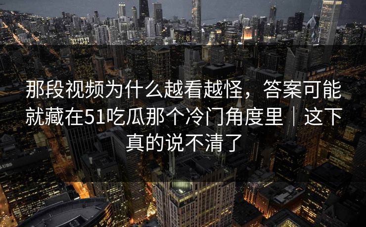 那段视频为什么越看越怪，答案可能就藏在51吃瓜那个冷门角度里｜这下真的说不清了