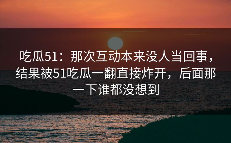 吃瓜51：那次互动本来没人当回事，结果被51吃瓜一翻直接炸开，后面那一下谁都没想到