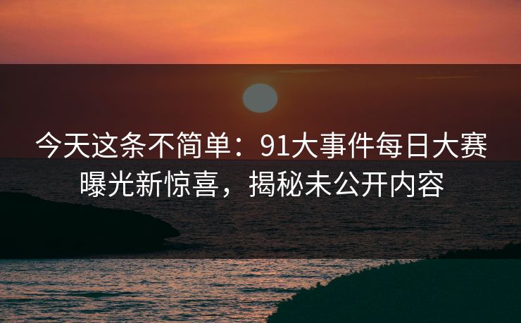 今天这条不简单：91大事件每日大赛曝光新惊喜，揭秘未公开内容