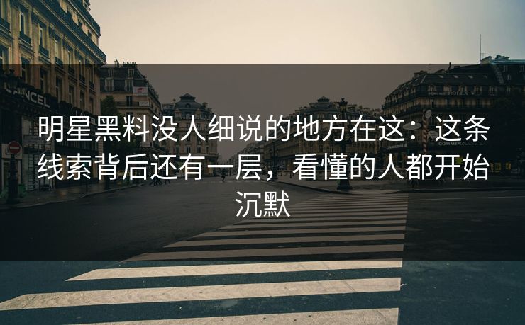 明星黑料没人细说的地方在这：这条线索背后还有一层，看懂的人都开始沉默