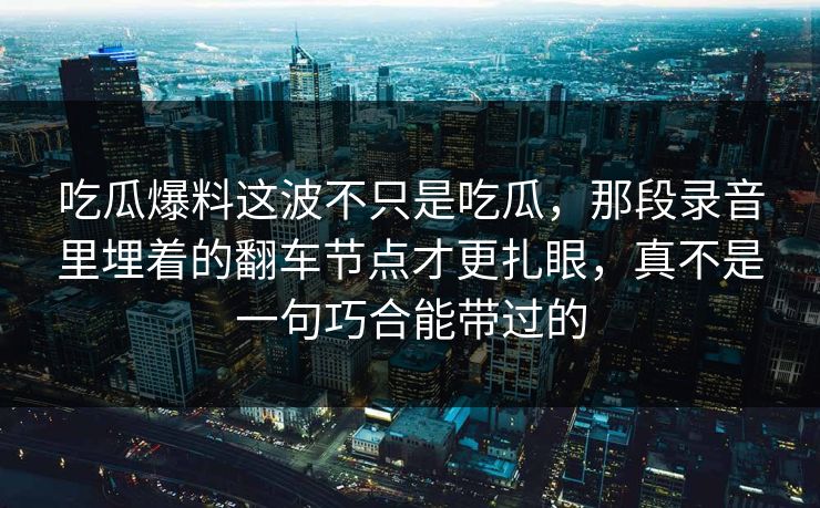 吃瓜爆料这波不只是吃瓜，那段录音里埋着的翻车节点才更扎眼，真不是一句巧合能带过的