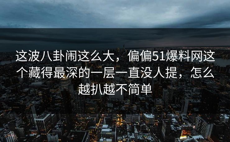 这波八卦闹这么大，偏偏51爆料网这个藏得最深的一层一直没人提，怎么越扒越不简单