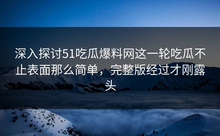 深入探讨51吃瓜爆料网这一轮吃瓜不止表面那么简单，完整版经过才刚露头