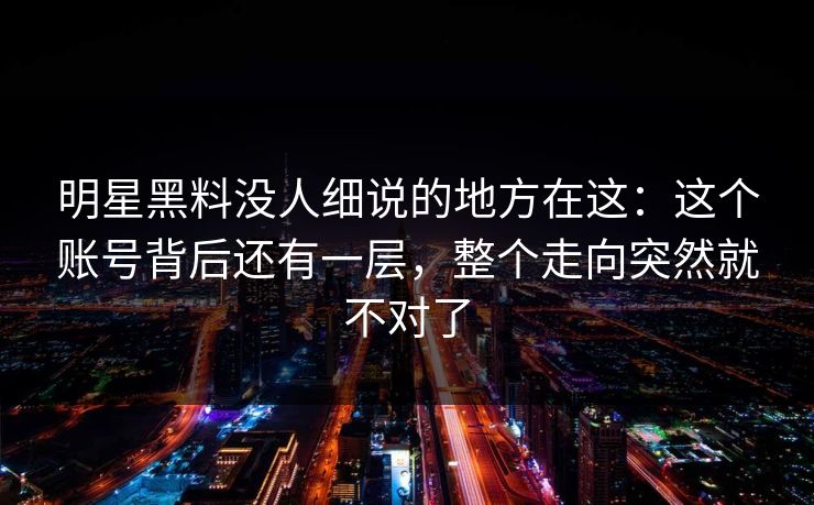 明星黑料没人细说的地方在这：这个账号背后还有一层，整个走向突然就不对了