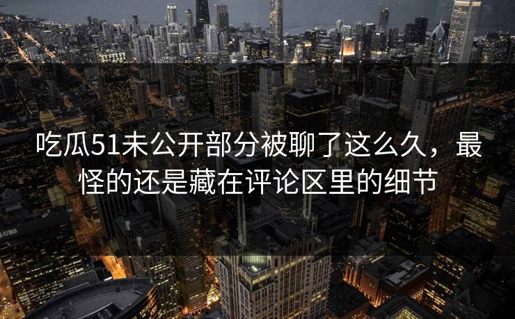 吃瓜51未公开部分被聊了这么久，最怪的还是藏在评论区里的细节