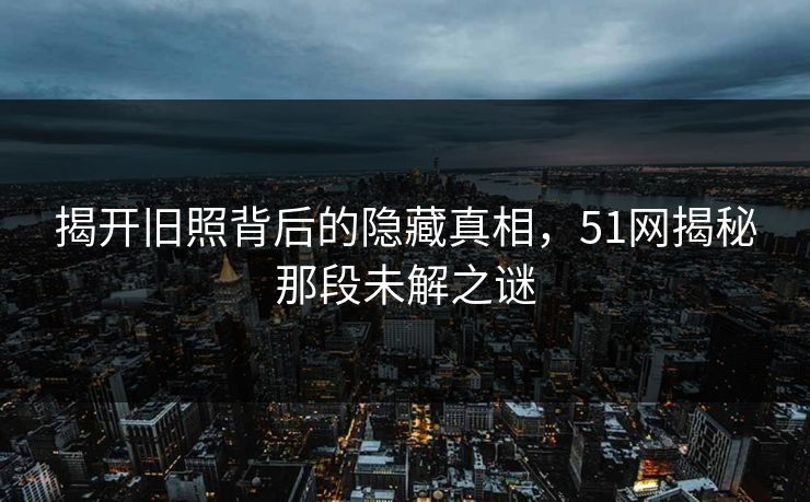 揭开旧照背后的隐藏真相，51网揭秘那段未解之谜