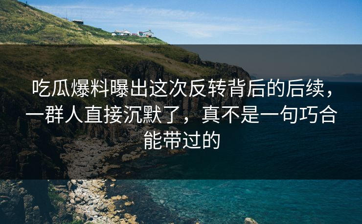 吃瓜爆料曝出这次反转背后的后续，一群人直接沉默了，真不是一句巧合能带过的