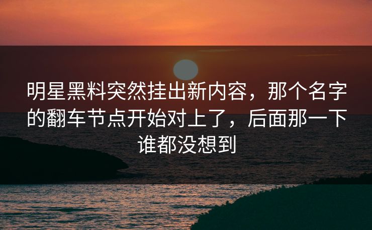 明星黑料突然挂出新内容，那个名字的翻车节点开始对上了，后面那一下谁都没想到