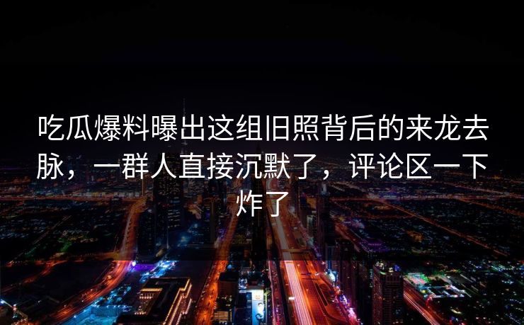 吃瓜爆料曝出这组旧照背后的来龙去脉,一群人直接沉默了,评论区一下炸了 吃瓜爆料曝出这组旧照背后的来龙去脉,一群人直接沉默了,评论区一下炸了