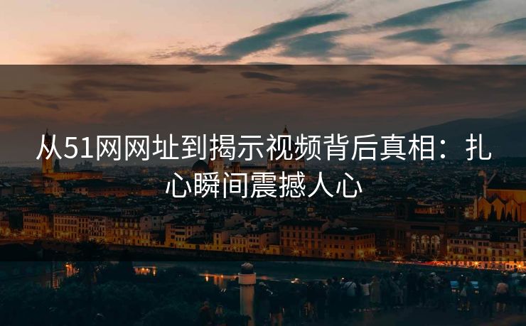从51网网址到揭示视频背后真相:扎心瞬间震撼人心 从51网网址到揭示视频背后真相:扎心瞬间震撼人心