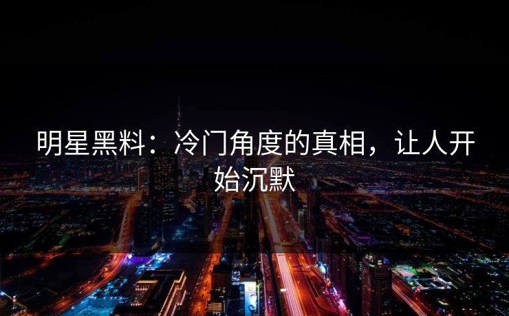 明星黑料：冷门角度的真相，让人开始沉默