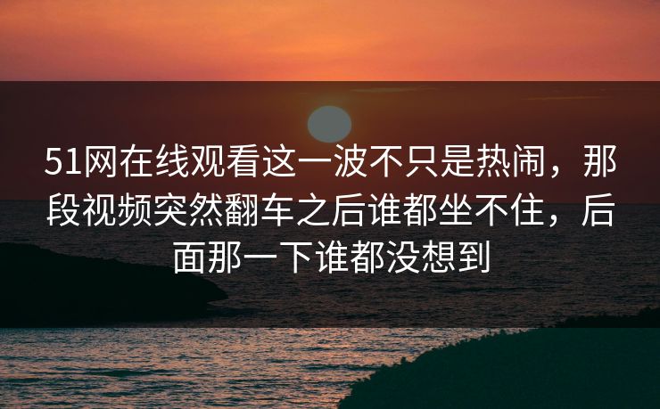 51网在线观看这一波不只是热闹，那段视频突然翻车之后谁都坐不住，后面那一下谁都没想到