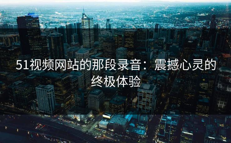 51视频网站的那段录音：震撼心灵的终极体验