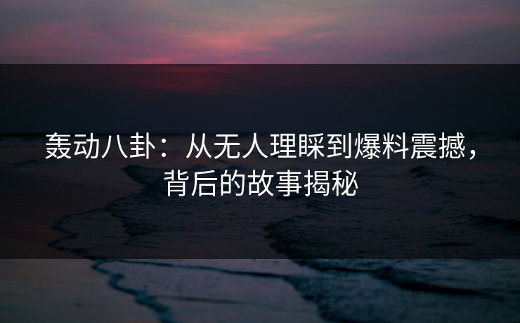 轰动八卦：从无人理睬到爆料震撼，背后的故事揭秘