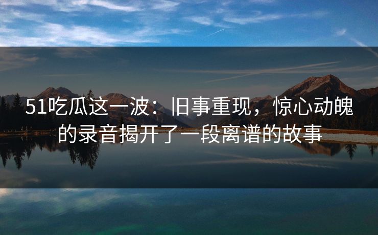 51吃瓜这一波：旧事重现，惊心动魄的录音揭开了一段离谱的故事