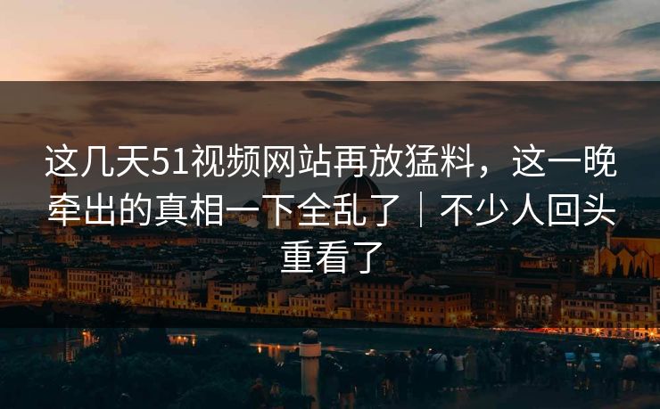 这几天51视频网站再放猛料,这一晚牵出的真相一下全乱了|不少人回头重看了 这几天51视频网站再放猛料,这一晚牵出的真相一下全乱了|不少人回头重看了