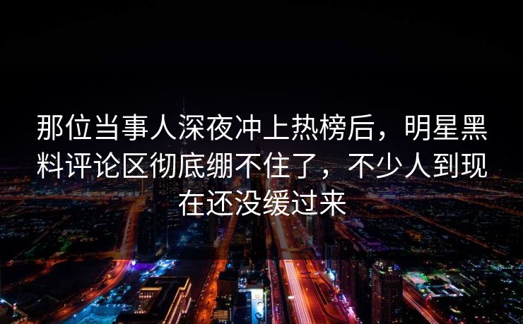 那位当事人深夜冲上热榜后，明星黑料评论区彻底绷不住了，不少人到现在还没缓过来