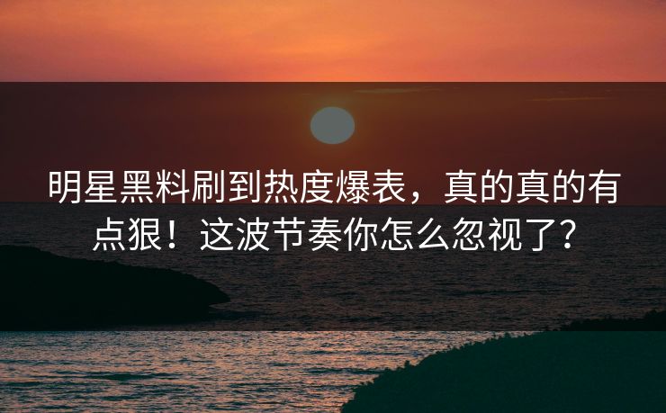明星黑料刷到热度爆表，真的真的有点狠！这波节奏你怎么忽视了？