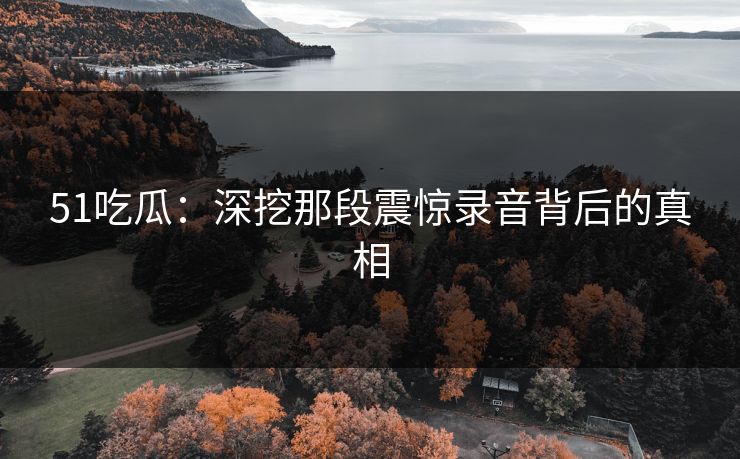 51吃瓜：深挖那段震惊录音背后的真相