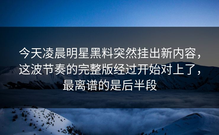 今天凌晨明星黑料突然挂出新内容，这波节奏的完整版经过开始对上了，最离谱的是后半段