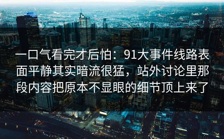 一口气看完才后怕:91大事件线路表面平静其实暗流很猛,站外讨论里那段内容把原本不显眼的细节顶上来了 一口气看完才后怕:91大事件线路表面平静其实暗流很猛,站外讨论里那段内容把原本不显眼的细节顶上来了