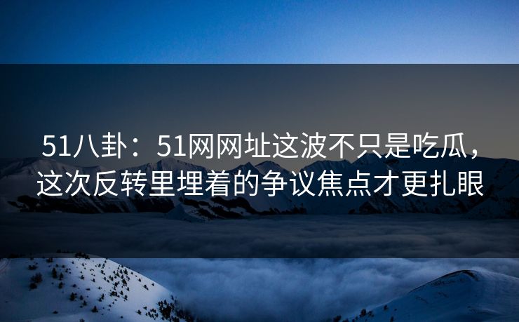 51八卦：51网网址这波不只是吃瓜，这次反转里埋着的争议焦点才更扎眼