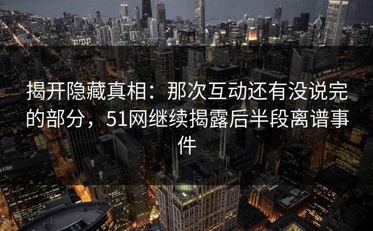 揭开隐藏真相:那次互动还有没说完的部分,51网继续揭露后半段离谱事件 揭开隐藏真相:那次互动还有没说完的部分,51网继续揭露后半段离谱事件