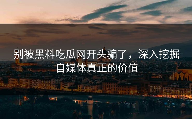 别被黑料吃瓜网开头骗了，深入挖掘自媒体真正的价值