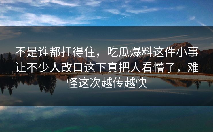 不是谁都扛得住，吃瓜爆料这件小事让不少人改口这下真把人看懵了，难怪这次越传越快