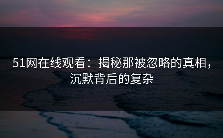 51网在线观看：揭秘那被忽略的真相，沉默背后的复杂