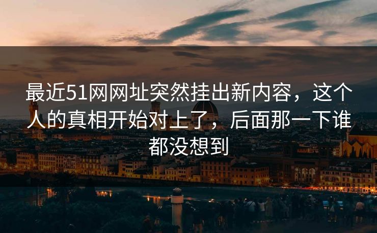 最近51网网址突然挂出新内容，这个人的真相开始对上了，后面那一下谁都没想到