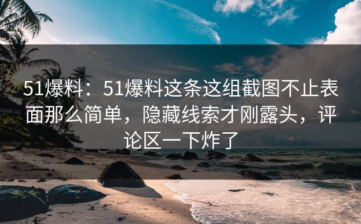 51爆料：51爆料这条这组截图不止表面那么简单，隐藏线索才刚露头，评论区一下炸了