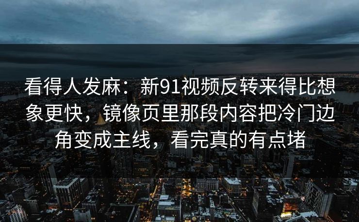 看得人发麻:新91视频反转来得比想象更快,镜像页里那段内容把冷门边角变成主线,看完真的有点堵 看得人发麻:新91视频反转来得比想象更快,镜像页里那段内容把冷门边角变成主线,看完真的有点堵