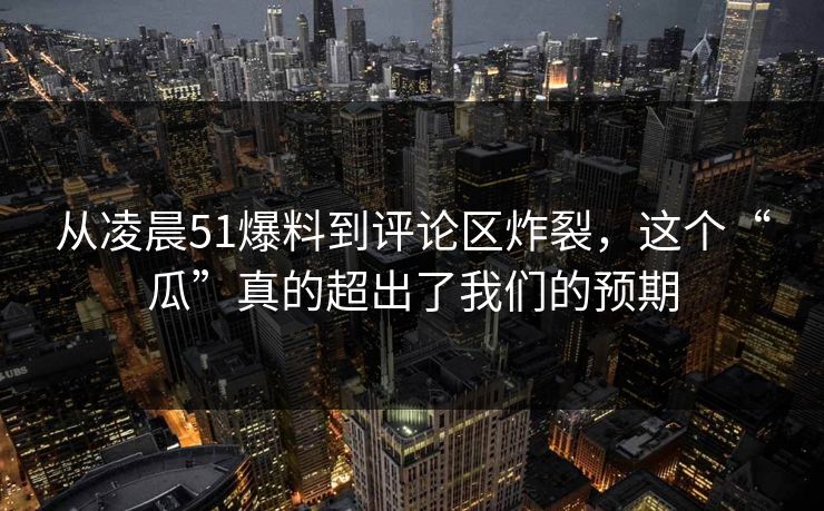 从凌晨51爆料到评论区炸裂，这个“瓜”真的超出了我们的预期