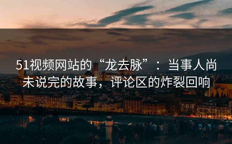 51视频网站的“龙去脉”：当事人尚未说完的故事，评论区的炸裂回响