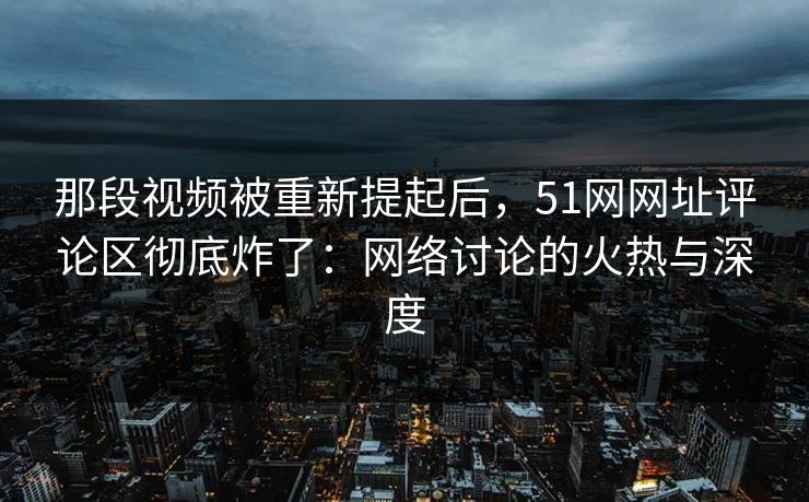 那段视频被重新提起后，51网网址评论区彻底炸了：网络讨论的火热与深度