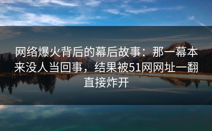 网络爆火背后的幕后故事:那一幕本来没人当回事,结果被51网网址一翻直接炸开 网络爆火背后的幕后故事:那一幕本来没人当回事,结果被51网网址一翻直接炸开
