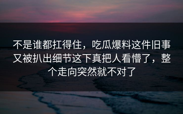 不是谁都扛得住,吃瓜爆料这件旧事又被扒出细节这下真把人看懵了,整个走向突然就不对了 不是谁都扛得住,吃瓜爆料这件旧事又被扒出细节这下真把人看懵了,整个走向突然就不对了