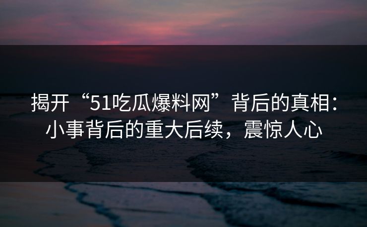 揭开“51吃瓜爆料网”背后的真相：小事背后的重大后续，震惊人心