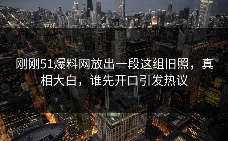 刚刚51爆料网放出一段这组旧照,真相大白,谁先开口引发热议 刚刚51爆料网放出一段这组旧照,真相大白,谁先开口引发热议